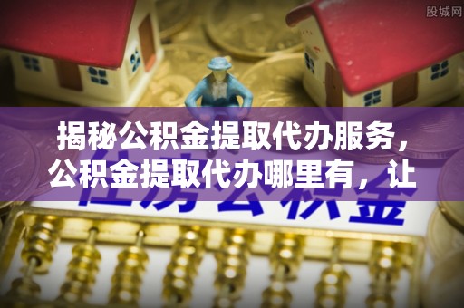 陆河揭秘公积金提取代办服务，公积金提取代办哪里有，让你省时省心的解决方案
