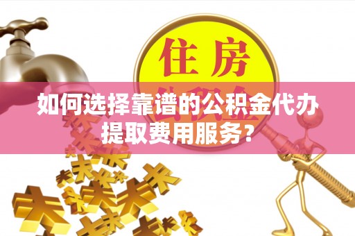 陆河如何选择靠谱的公积金代办提取费用服务？